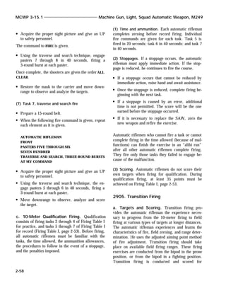 Acquire the proper sight picture and give an UP
to safety personnel.
The command to FIRE is given.
Using the traverse and search technique, engage
pasters 7 through 8 in 40 seconds, firing a
3-round burst at each paster.
Once complete, the shooters are given the order ALL
CLEAR.
Restore the mask to the carrier and move down-
range to observe and analyze the targets.
(7) Task 7, traverse and search fire
Prepare a 15-round belt.
When the following fire command is given, repeat
each element as it is given.
AUTOMATIC RIFLEMAN
FRONT
PASTERS FIVE THROUGH SIX
SEVEN HUNDRED
TRAVERSE AND SEARCH, THREE-ROUND BURSTS
AT MY COMMAND
Acquire the proper sight picture and give an UP
to safety personnel.
Using the traverse and search technique, the en-
gage pasters 5 through 6 in 40 seconds, firing a
3-round burst at each paster.
Move downrange to observe, analyze and score
the target.
c. 10-Meter Qualification Firing. Qualification
consists of firing tasks 2 through 4 of Firing Table I
for practice, and tasks 5 through 7 of Firing Table I
for record (Firing Table I, page 2-53). Before firing,
all automatic riflemen must be familiar with the
tasks, the time allowed, the ammunition allowances,
the procedures to follow in the event of a stoppage,
and the penalties imposed.
(1) Time and ammunition. Each automatic rifleman
completes zeroing before record firing. Individual
fire commands are given for each task. Task 5 is
fired in 20 seconds; task 6 in 40 seconds; and task 7
in 40 seconds.
(2) Stoppages. If a stoppage occurs, the automatic
rifleman must apply immediate action. If the stop-
page is reduced, he continues to fire the course.
If a stoppage occurs that cannot be reduced by
immediate action, raise hand and await assistance.
Once the stoppage is reduced, complete firing be-
ginning with the next task.
If a stoppage is caused by an error, additional
time is not permitted. The score will be the one
earned before the stoppage occurred.
If it is necessary to replace the SAW, zero the
new weapon and refire the exercise.
Automatic riflemen who cannot fire a task or cannot
complete firing in the time allowed (because of mal-
functions) can finish the exercise in an “alibi run”
after all other automatic riflemen complete firing.
They fire only those tasks they failed to engage be-
cause of the malfunction.
(3) Scoring. Automatic riflemen do not score their
own targets when firing for qualification. During
qualification firing, at least 35 points must be
achieved on Firing Table I, page 2-53.
2905. Transition Firing
a. Targets and Scoring. Transition firing pro-
vides the automatic rifleman the experience neces-
sary to progress from the 10-meter firing to field
firing at various types of targets at longer distances.
The automatic rifleman experiences and learns the
characteristics of fire, field zeroing, and range deter-
mination. He uses the adjusted aiming point method
of fire adjustment. Transition firing should take
place on available field firing ranges. These firing
exercises are conducted from the bipod in the prone
position, or from the bipod in a fighting position.
Transition firing is conducted and scored for
MCWP 3-15.1 Machine Gun, Light, Squad Automatic Weapon, M249
2-58
 
