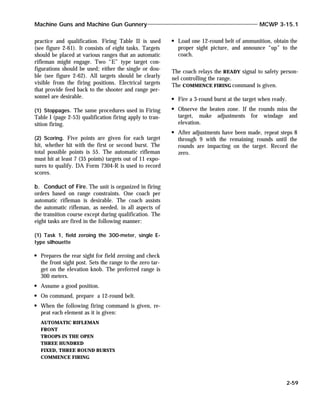 practice and qualification. Firing Table II is used
(see figure 2-61). It consists of eight tasks. Targets
should be placed at various ranges that an automatic
rifleman might engage. Two “E” type target con-
figurations should be used; either the single or dou-
ble (see figure 2-62). All targets should be clearly
visible from the firing positions. Electrical targets
that provide feed back to the shooter and range per-
sonnel are desirable.
(1) Stoppages. The same procedures used in Firing
Table I (page 2-53) qualification firing apply to tran-
sition firing.
(2) Scoring. Five points are given for each target
hit, whether hit with the first or second burst. The
total possible points is 55. The automatic rifleman
must hit at least 7 (35 points) targets out of 11 expo-
sures to qualify. DA Form 7304-R is used to record
scores.
b. Conduct of Fire. The unit is organized in firing
orders based on range constraints. One coach per
automatic rifleman is desirable. The coach assists
the automatic rifleman, as needed, in all aspects of
the transition course except during qualification. The
eight tasks are fired in the following manner:
(1) Task 1, field zeroing the 300-meter, single E-
type silhouette
Prepares the rear sight for field zeroing and check
the front sight post. Sets the range to the zero tar-
get on the elevation knob. The preferred range is
300 meters.
Assume a good position.
On command, prepare a 12-round belt.
When the following firing command is given, re-
peat each element as it is given:
AUTOMATIC RIFLEMAN
FRONT
TROOPS IN THE OPEN
THREE HUNDRED
FIXED, THREE ROUND BURSTS
COMMENCE FIRING
Load one 12-round belt of ammunition, obtain the
proper sight picture, and announce “up” to the
coach.
The coach relays the READY signal to safety person-
nel controlling the range.
The COMMENCE FIRING command is given.
Fire a 3-round burst at the target when ready.
Observe the beaten zone. If the rounds miss the
target, make adjustments for windage and
elevation.
After adjustments have been made, repeat steps 8
through 9 with the remaining rounds until the
rounds are impacting on the target. Record the
zero.
Machine Guns and Machine Gun Gunnery MCWP 3-15.1
2-59
 