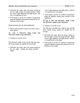 Determine the range, place the proper setting on
the rear sight, assume the proper position, obtain
the correct sight alignment and sight picture, and
fire a 3-round burst at each
If the target is not hit, fire another 3-round burst
using the adjusted aiming point method of fire ad-
justment at each target.
Range personnel give the ALL CLEAR order.
Return field protective mask to its carrier and re-
move gloves.
(7) Task 7, 200-meter single E-type and
400-meter double E-type silhouettes
Continue to scan the sector.
The 200 meter single E-type and the 400 meter dou-
ble E-type targets are exposed for 20 seconds.
Determine the range, place the proper setting on
the rear sight, assume the proper position,
obtain
correct sight alignment and sight picture, and fire
a 3 round burst at each target.
If the target is not hit, fire another 3-round burst
using the adjusted aiming point method of fire
adjustment.
(8) Task 8, 100- and 200-meter, single, E-type
and 400-meter double E-type silhouettes
Continue to scan the sector.
The 100 meter and 200 meter single E-type and 400
meter double E-type targets are exposed for 25
seconds.
Determine the range, place the proper setting on
the rear sight, assume the proper position, obtain
correct sight alignment and sight picture, and fire
a 3-round burst at each target,
If the target is not hit, fire another 3-round burst
using the adjusted aiming point method of fire ad-
justment at each target.
Machine Guns and Machine Gun Gunnery MCWP 3-15.1
2-61
 