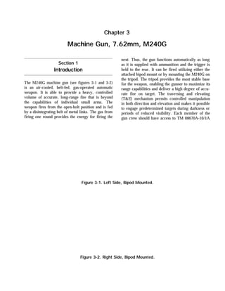 The M240G machine gun (see figures 3-1 and 3-2)
is an air-cooled, belt-fed, gas-operated automatic
weapon. It is able to provide a heavy, controlled
volume of accurate, long-range fire that is beyond
the capabilities of individual small arms. The
weapon fires from the open-bolt position and is fed
by a disintegrating belt of metal links. The gas from
firing one round provides the energy for firing the
next. Thus, the gun functions automatically as long
as it is supplied with ammunition and the trigger is
held to the rear. It can be fired utilizing either the
attached bipod mount or by mounting the M240G on
the tripod. The tripod provides the most stable base
for the weapon, enabling the gunner to maximize its
range capabilities and deliver a high degree of accu-
rate fire on target. The traversing and elevating
(T&E) mechanism permits controlled manipulation
in both direction and elevation and makes it possible
to engage predetermined targets during darkness or
periods of reduced visibility. Each member of the
gun crew should have access to TM 08670A-10/1A
Chapter 3
Machine Gun, 7.62mm, M240G
Section 1
Introduction
Figure 3-1. Left Side, Bipod Mounted.
Figure 3-2. Right Side, Bipod Mounted.
 