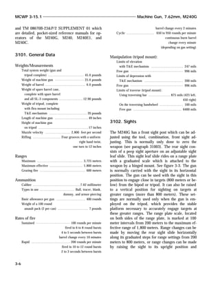 and TM 08670B-23&P/2 SUPPLEMENT 01 which
are detailed, pocket-sized reference manuals for op-
erators of the M240G, M240, M240E1, and
M240C.
3101. General Data
Weights/Measurements
Total system weight (gun and
tripod complete) .......................... 45.6 pounds
Weight of machine gun ..................... 25.6 pounds
Weight of barrel ............................. 6.6 pounds
Weight of spare barrel case,
complete with spare barrel
and all SL-3 components ................. 12.90 pounds
Weight of tripod, complete
with flex-mount including
T&E mechanism ........................... 20 pounds
Length of machine gun ........................ 49 inches
Height of machine gun
on tripod .................................... 17 inches
Muzzle velocity .................. 2,800 feet per second
Rifling .................... Four grooves with a uniform
right hand twist,
one turn in 12 inches
Ranges
Maximum ................................. 3,725 meters
Maximum effective ........................ 1,800 meters
Grazing fire ................................. 600 meters
Ammunition
Caliber .................................. 7.62 millimeter
Types in use ......................... Ball, tracer, blank,
dummy, and armor-piercing
Basic allowance per gun ..................... 400 rounds
Weight of a 100 round
assault pack (2 per can) ...................... 7 pounds
Rates of fire
Sustained ......................... 100 rounds per minute
fired in 6 to 8 round bursts
4 to 5 seconds between bursts
barrel change every 10 minutes
Rapid ............................ 200 rounds per minute
fired in 10 to 12 round bursts
2 to 3 seconds between bursts
barrel change every 2 minutes
Cyclic .................... 650 to 950 rounds per minute
continuous burst barrel
change every minute
(depending on gas setting)
Manipulation (tripod mount):
Limits of elevation
with T&E mechanism ....................... 247 mils
Free gun ...................................... 996 mils
Limits of depression with
T&E mechanism ............................ 200 mils
Free gun ...................................... 996 mils
Limits of traverse (tripod mount):
Using traversing bar ................ 875 mils (425 left,
450 right)
On the traversing handwheel ................. 100 mils
Free gun ................................... 6400 mils
3102. Sights
The M240G has a front sight post which can be ad-
justed using the tool, combination, front sight ad-
justing. This is normally only done to zero the
weapon (see paragraph 31003). The rear sight con-
sists of a peep sight aperture on an adjustable sight
leaf slide. This sight leaf slide rides on a range plate
with a graduated scale which is attached to the
weapon by a hinged mount. See figure 3-3. The gun
is normally carried with the sight in its horizontal
position. The gun can be used with the sight in this
position to engage close in targets (800 meters or be-
low) from the bipod or tripod. It can also be raised
to a vertical position for sighting on targets at
greater ranges (more than 800 meters). These set-
tings are normally used only when the gun is em-
ployed on the tripod, which provides the stable
platform necessary to accurately engage targets at
these greater ranges. The range plate scale, located
on both sides of the range plate, is marked at 100
meter intervals from 200 meters to the maximum ef-
fective range of 1,800 meters. Range changes can be
made by moving the rear sight slide horizontally
along its graduated steps for range settings from 200
meters to 800 meters, or range changes can be made
by raising the sight to its upright position and
MCWP 3-15.1 Machine Gun, 7.62mm, M240G
3-6
 