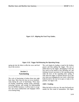 spring pin into the holes to affix the cover and feed
tray to the receiver.
The cycle of functioning is broken down into eight
basic steps. More than one step can occur simultane-
ously during the cycle of functioning. These steps
are feeding, chambering, locking, firing, unlocking,
extracting, ejection, and cocking. By understanding
how the M240G functions, it will be easier to recog-
nize and correct malfunctions and stoppages which
occur during firing.
The cycle begins by loading a round in the feedtray
groove and then pulling the trigger. The sear is
pulled down by the trigger, disengaging it from the
sear notch on the bottom of the operating rod, and
initiating forward movement of the operating group
under the force of the expanding drive spring. It
ends when the trigger is released and the rear of the
sear raises up reengaging the sear notch, which then
holds the bolt to the rear in its open or ready to fire
position. See figure 3-22.
3301. Feeding
When the bolt is to the rear, the outer feed pawls are
outside the first round of ammunition. (See figure
Machine Guns and Machine Gun Gunnery MCWP 3-15.1
3-19
Figure 3-21. Aligning the Feed Tray Guides.
Figure 3-22. Trigger Pull Releasing the Operating Group.
Section 3
Functioning
 