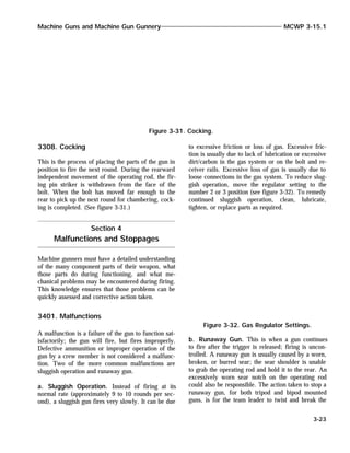 3308. Cocking
This is the process of placing the parts of the gun in
position to fire the next round. During the rearward
independent movement of the operating rod, the fir-
ing pin striker is withdrawn from the face of the
bolt. When the bolt has moved far enough to the
rear to pick up the next round for chambering, cock-
ing is completed. (See figure 3-31.)
Machine gunners must have a detailed understanding
of the many component parts of their weapon, what
those parts do during functioning, and what me-
chanical problems may be encountered during firing.
This knowledge ensures that those problems can be
quickly assessed and corrective action taken.
3401. Malfunctions
A malfunction is a failure of the gun to function sat-
isfactorily; the gun will fire, but fires improperly.
Defective ammunition or improper operation of the
gun by a crew member is not considered a malfunc-
tion. Two of the more common malfunctions are
sluggish operation and runaway gun.
a. Sluggish Operation. Instead of firing at its
normal rate (approximately 9 to 10 rounds per sec-
ond), a sluggish gun fires very slowly. It can be due
to excessive friction or loss of gas. Excessive fric-
tion is usually due to lack of lubrication or excessive
dirt/carbon in the gas system or on the bolt and re-
ceiver rails. Excessive loss of gas is usually due to
loose connections in the gas system. To reduce slug-
gish operation, move the regulator setting to the
number 2 or 3 position (see figure 3-32). To remedy
continued sluggish operation, clean, lubricate,
tighten, or replace parts as required.
b. Runaway Gun. This is when a gun continues
to fire after the trigger is released; firing is uncon-
trolled. A runaway gun is usually caused by a worn,
broken, or burred sear; the sear shoulder is unable
to grab the operating rod and hold it to the rear. An
excessively worn sear notch on the operating rod
could also be responsible. The action taken to stop a
runaway gun, for both tripod and bipod mounted
guns, is for the team leader to twist and break the
Machine Guns and Machine Gun Gunnery MCWP 3-15.1
3-23
Figure 3-31. Cocking.
Section 4
Malfunctions and Stoppages
Figure 3-32. Gas Regulator Settings.
 