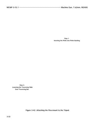MCWP 3-15.1 Machine Gun, 7.62mm, M240G
3-32
Figure 3-42. Attaching the Flex-mount to the Tripod.
Step 1.
Inserting the Pintle into Pintle Bushing.
Step 3.
Lowering the Traversing Slide
Over Traversing Bar.
 
