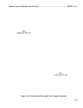Machine Guns and Machine Gun Gunnery MCWP 3-15.1
3-33
Figure 3-42. Attaching the Flex-mount to the Tripod—Continued.
Step 2.
Engaging the Pintle Lock.
Step 4.
Locking Down the T&E.
 