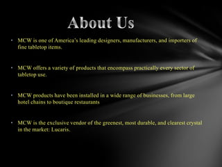 • MCW is one of America’s leading designers, manufacturers, and importers of
  fine tabletop items.
                                      .
• MCW offers a variety of products that encompass practically every sector of
  tabletop use.


• MCW products have been installed in a wide range of businesses, from large
  hotel chains to boutique restaurants


• MCW is the exclusive vendor of the greenest, most durable, and clearest crystal
  in the market: Lucaris.
 