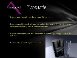 .
• Lucaris is the most elegant glassware on the market.


• Lucaris crystal is completely lead and barium free, making it the the greenest--
  and the only nontoxic--crystal currently available.


• Lucaris is titanium crystal and its durability sits at the top of all products in the
  industry.


• Lucaris is the clearest crystal in the world.
 