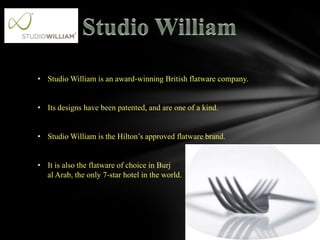 .

• Studio William is an award-winning British flatware company.


• Its designs have been patented, and are one of a kind.


• Studio William is the Hilton’s approved flatware brand.


• It is also the flatware of choice in Burj
  al Arab, the only 7-star hotel in the world.
 
