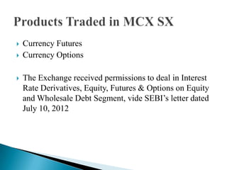  Currency Futures
 Currency Options
 The Exchange received permissions to deal in Interest
Rate Derivatives, Equity, Futures & Options on Equity
and Wholesale Debt Segment, vide SEBI‟s letter dated
July 10, 2012
 