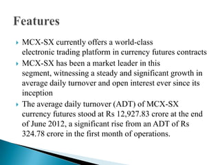  MCX-SX currently offers a world-class
electronic trading platform in currency futures contracts
 MCX-SX has been a market leader in this
segment, witnessing a steady and significant growth in
average daily turnover and open interest ever since its
inception
 The average daily turnover (ADT) of MCX-SX
currency futures stood at Rs 12,927.83 crore at the end
of June 2012, a significant rise from an ADT of Rs
324.78 crore in the first month of operations.
 