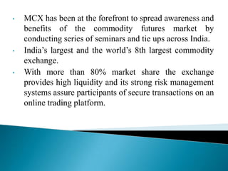 • MCX has been at the forefront to spread awareness and
benefits of the commodity futures market by
conducting series of seminars and tie ups across India.
• India‟s largest and the world‟s 8th largest commodity
exchange.
• With more than 80% market share the exchange
provides high liquidity and its strong risk management
systems assure participants of secure transactions on an
online trading platform.
 