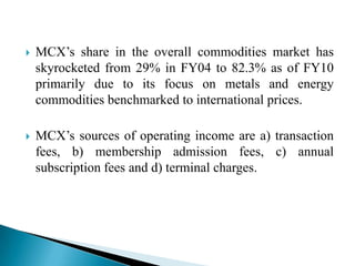  MCX‟s share in the overall commodities market has
skyrocketed from 29% in FY04 to 82.3% as of FY10
primarily due to its focus on metals and energy
commodities benchmarked to international prices.
 MCX‟s sources of operating income are a) transaction
fees, b) membership admission fees, c) annual
subscription fees and d) terminal charges.
 