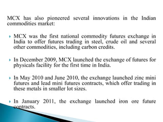 MCX has also pioneered several innovations in the Indian
commodities market:
 MCX was the first national commodity futures exchange in
India to offer futures trading in steel, crude oil and several
other commodities, including carbon credits.
 In December 2009, MCX launched the exchange of futures for
physicals facility for the first time in India.
 In May 2010 and June 2010, the exchange launched zinc mini
futures and lead mini futures contracts, which offer trading in
these metals in smaller lot sizes.
 In January 2011, the exchange launched iron ore future
contracts.
 