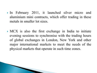  In February 2011, it launched silver micro and
aluminium mini contracts, which offer trading in these
metals in smaller lot sizes.
 MCX is also the first exchange in India to initiate
evening sessions to synchronise with the trading hours
of global exchanges in London, New York and other
major international markets to meet the needs of the
physical markets that operate in such time zones.
 