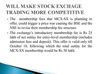  The membership fees that MCX-SX is planning to
offer, could trigger a price war causing the BSE and the
NSE to revise their membership fee structure
 The exchange‟s introductory membership fee is Rs 25
lakh of net outlay for entry-level membership (includes
admission fees and deposit). This offer is valid only till
October 18, following which the total outlay for the
MCX-SX membership would be Rs 50 lakh.
 