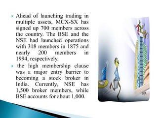  Ahead of launching trading in
multiple assets, MCX-SX has
signed up 700 members across
the country. The BSE and the
NSE had launched operations
with 318 members in 1875 and
nearly 200 members in
1994, respectively.
 the high membership clause
was a major entry barrier to
becoming a stock broker in
India. Currently, NSE has
1,500 broker members, while
BSE accounts for about 1,000.
 