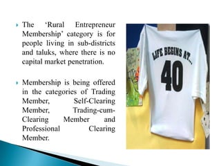  The „Rural Entrepreneur
Membership‟ category is for
people living in sub-districts
and taluks, where there is no
capital market penetration.
 Membership is being offered
in the categories of Trading
Member, Self-Clearing
Member, Trading-cum-
Clearing Member and
Professional Clearing
Member.
 