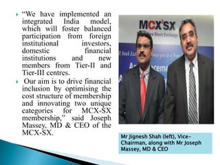  “We have implemented an
integrated India model,
which will foster balanced
participation from foreign
institutional investors,
domestic financial
institutions and new
members from Tier-II and
Tier-III centres.
 Our aim is to drive financial
inclusion by optimising the
cost structure of membership
and innovating two unique
categories for MCX-SX
membership,” said Joseph
Massey, MD & CEO of the
MCX-SX. Mr Jignesh Shah (left), Vice-
Chairman, along with Mr Joseph
Massey, MD & CEO
 