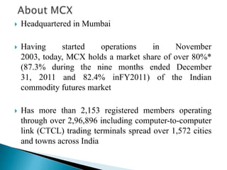  Headquartered in Mumbai
 Having started operations in November
2003, today, MCX holds a market share of over 80%*
(87.3% during the nine months ended December
31, 2011 and 82.4% inFY2011) of the Indian
commodity futures market
 Has more than 2,153 registered members operating
through over 2,96,896 including computer-to-computer
link (CTCL) trading terminals spread over 1,572 cities
and towns across India
 