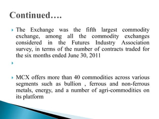  The Exchange was the fifth largest commodity
exchange, among all the commodity exchanges
considered in the Futures Industry Association
survey, in terms of the number of contracts traded for
the six months ended June 30, 2011

 MCX offers more than 40 commodities across various
segments such as bullion , ferrous and non-ferrous
metals, energy, and a number of agri-commodities on
its platform
 