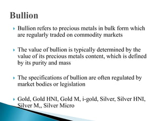  Bullion refers to precious metals in bulk form which
are regularly traded on commodity markets
 The value of bullion is typically determined by the
value of its precious metals content, which is defined
by its purity and mass
 The specifications of bullion are often regulated by
market bodies or legislation
 Gold, Gold HNI, Gold M, i-gold, Silver, Silver HNI,
Silver M,, Silver Micro
 