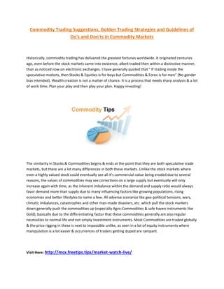 Commodity Trading Suggestions, Golden Trading Strategies and Guidelines of
Do's and Don'ts in Commodity Markets
Historically, commodity trading has delivered the greatest fortunes worldwide. It originated centuries
ago, even before the stock markets came into existence, albeit traded then within a distinctive manner,
than as noticed now on electronic exchanges. I have generally quoted that " If trading inside the
speculative markets, then Stocks & Equities is for boys but Commodities & Forex is for men" (No gender
bias intended). Wealth creation is not a matter of chance. It is a process that needs sharp analysis & a lot
of work time. Plan your play and then play your plan. Happy investing!
The similarity in Stocks & Commodities begins & ends at the point that they are both speculative trade
markets, but there are a lot many differences in both these markets. Unlike the stock markets where
even a highly valued stock could eventually see all it's commercial-value being eroded due to several
reasons, the values of commodities may see corrections on a large supply but eventually will only
increase again with time, as the inherent imbalance within the demand and supply ratio would always
favor demand more than supply due to many influencing factors like growing populations, rising
economies and better lifestyles to name a few. All adverse scenarios like geo-political tensions, wars,
climatic imbalances, catastrophes and other man-made disasters, etc. which pull the stock markets
down generally push the commodities up (especially Agro-Commodities & safe haven instruments like
Gold), basically due to the differentiating factor that these commodities generally are also regular
necessities to normal life and not simply investment instruments. Most Commodities are traded globally
& the price rigging in these is next to impossible unlike, as seen in a lot of equity instruments where
manipulation is a lot easier & occurrences of traders getting duped are rampant.
Visit Here: http://mcx.freetips.tips/market-watch-live/
 