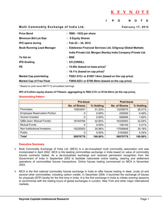 K E Y N O T E
                                                                                                                             
                                                                                I    P     O         N     O     T    E

Multi Commodity Exchange of India Ltd.                                                         F e b r ua r y 1 7 , 20 12

Price Band                                  : `860 - 1032 per share
Minimum Bid Lot Size                        : 6 Equity Shares
IPO opens during                            : Feb 22 – 24, 2012
Book Running Lead Manager                   : Edelweiss Financial Services Ltd, Citigroup Global Markets
                                              India Private Ltd, Morgan Stanley India Company Private Ltd.
To list on                                  : BSE
IPO Grading                                 : 5/5 (CRISIL)
PE                                          : 15.09x (based on base price)*
                                            : 18.11x (based on cap price)*
Market Cap post-listing                     : `5261.01Cr or $1067.14mn (based on the cap price)
Market Cap of Free Float                    : `3892.62Cr or $798.59mn (based on the cap price)
* Based on post issue 9M FY12 annualised earnings

IPO of 6.43mn equity shares of `10each, aggregating to `663.31Cr or $134.54mn (at the cap price).
Shareholding Pattern

                                                     Pre-Issue                              Post-Issue
                                             No. of Shares     % Holding             No. of Shares     % Holding
    Promoters                                    15903491        31.20%                  13259575        26.01%
    Employee Reservation Portion                          0       0.00%                     250000        0.49%
    Anchor Investor                                       0       0.00%                     926606        1.82%
    QIBs (excl. Mutual Funds)                    16744784        32.85%                  16335563        32.04%
    Mutual Funds                                          0       0.00%                     108104        0.21%
    Non Institutional Investors                  18330503        35.96%                  17936848        35.18%
    Public                                                0       0.00%                   2162082         4.24%
    Total                                        50978778       100.00%                  50978778       100.00%

Executive Summary
Multi Commodity Exchange of India Ltd. (MCX) is a de-mutualised multi commodity association and was
incorporated in April 2002. MCX is the leading commodities exchange in India based on value of commodity
futures contracts traded. Its a de-mutualised exchange and received permanent recognition from the
Government of India in September 2003 to facilitate nationwide online trading, clearing and settlement
operations of commodities futures transactions. Online futures trading commenced on MCX in November
2003.

MCX is the first national commodity futures exchange in India to offer futures trading in steel, crude oil and
several other commodities, including carbon credits. In December 2009, it launched the exchange of futures
for physicals (EFP) facility for the first time in India. It is the first exchange in India to initiate evening sessions
to synchronise with the trading hours of global exchanges in London, New York and other major international
markets.




Keynote Capitals Institutional Research                                                                          Page 1
 
 