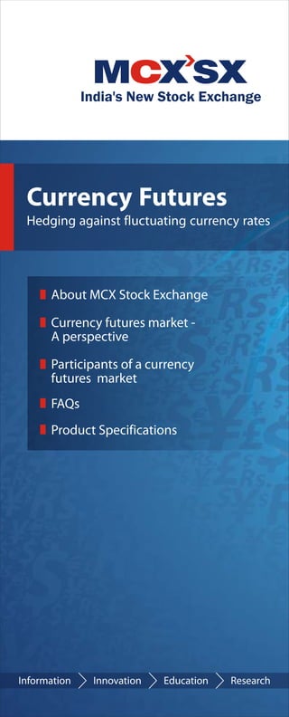 Currency Futures
Hedging against fluctuating currency rates




    About MCX Stock Exchange

    Currency futures market -
    A perspective

    Participants of a currency
    futures market
    FAQs
    Product Specifications
 
