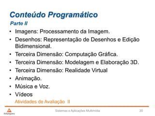 Conteúdo Programático
Parte II
Atividades de Avaliação II
• Imagens: Processamento da Imagem.
• Desenhos: Representação de Desenhos e Edição
Bidimensional.
• Terceira Dimensão: Computação Gráfica.
• Terceira Dimensão: Modelagem e Elaboração 3D.
• Terceira Dimensão: Realidade Virtual
• Animação.
• Música e Voz.
• Vídeos
Sistemas e Aplicações Multimídia 20
 