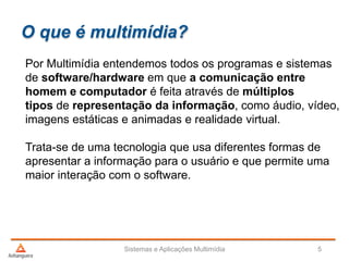 O que é multimídia?
Por Multimídia entendemos todos os programas e sistemas
de software/hardware em que a comunicação entre
homem e computador é feita através de múltiplos
tipos de representação da informação, como áudio, vídeo,
imagens estáticas e animadas e realidade virtual.
Trata-se de uma tecnologia que usa diferentes formas de
apresentar a informação para o usuário e que permite uma
maior interação com o software.
Sistemas e Aplicações Multimídia 5
 