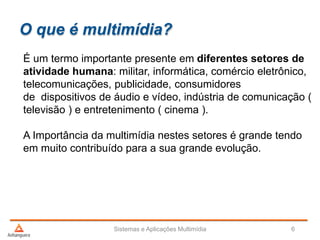 O que é multimídia?
É um termo importante presente em diferentes setores de
atividade humana: militar, informática, comércio eletrônico,
telecomunicações, publicidade, consumidores
de dispositivos de áudio e vídeo, indústria de comunicação (
televisão ) e entretenimento ( cinema ).
A Importância da multimídia nestes setores é grande tendo
em muito contribuído para a sua grande evolução.
Sistemas e Aplicações Multimídia 6
 