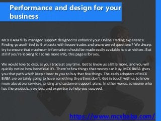 Performance and design for your
business
MCX BABA fully managed support designed to enhance your Online Trading experience.
Finding yourself tied to the tracks with lessee trades and unanswered questions? We always
try to ensure that maximum information should be made easily available to our visitors. But
still if you're looking for some more info, this page is for you.
We would love to discuss your trade at any time. Get to know us a little more, and you will
quickly notice how beneficial it's. There're few things that money can buy. MCX BABA gives
you that path which keep closer to you to buy that few things. The early adopters of MCX
BABA are certainly going to have something the others don't. Get in touch with us to know
more about our services, pricing and customer support plans. In other words, someone who
has the products, services, and expertise to help you succeed.
https://www.mcxbaba.com/
 
