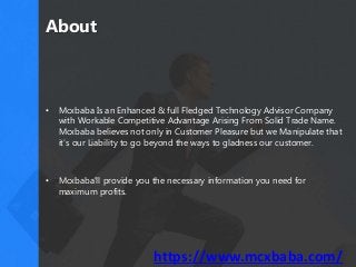 About
• Mcxbaba Is an Enhanced & full Fledged Technology Advisor Company
with Workable Competitive Advantage Arising From Solid Trade Name.
Mcxbaba believes not only in Customer Pleasure but we Manipulate that
it's our Liability to go beyond the ways to gladness our customer.
• Mcxbaba'll provide you the necessary information you need for
maximum profits.
https://www.mcxbaba.com/
 