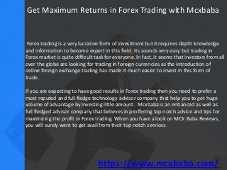 Get Maximum Returns in Forex Trading with Mcxbaba
Forex trading is a very lucrative form of investment but it requires depth knowledge
and information to become expert in this field. Its sounds very easy but trading in
Forex market is quite difficult task for everyone. In fact, it seems that investors from all
over the globe are looking for trading in foreign currencies as the introduction of
online foreign exchange trading has made it much easier to invest in this form of
trade.
If you are expecting to have good results in Forex trading then you need to prefer a
most reputed and full fledge technology advisor company that help you to get huge
volume of advantage by investing little amount. Mcxbaba is an enhanced as well as
full fledged advisor company that believes in proffering top notch advice and tips for
maximizing the profit in Forex trading. When you have a look on MCX Baba Reviews,
you will surely want to get avail from their top notch services.
https://www.mcxbaba.com/
 