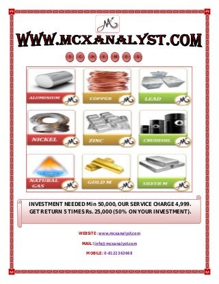 WEBSITE: www.mcxanalyst.com
MMAAIILL:: info@mcxanalyst.com
MOBILE: 0-8122363668
S HC E M SE
INVESTMENT NEEDED Min 50,000, OUR SERVICE CHARGE 4,999.
GET RETURN 5 TIMES Rs. 25,000 (50% ON YOUR INVESTMENT).
 