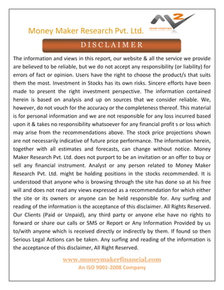 Money Maker Research Pvt. Ltd.
www.moneymakerfinancial.com
An ISO 9001-2008 Company
The information and views in this report, our website & all the service we provide
are believed to be reliable, but we do not accept any responsibility (or liability) for
errors of fact or opinion. Users have the right to choose the product/s that suits
them the most. Investment in Stocks has its own risks. Sincere efforts have been
made to present the right investment perspective. The information contained
herein is based on analysis and up on sources that we consider reliable. We,
however, do not vouch for the accuracy or the completeness thereof. This material
is for personal information and we are not responsible for any loss incurred based
upon it & takes no responsibility whatsoever for any financial profit s or loss which
may arise from the recommendations above. The stock price projections shown
are not necessarily indicative of future price performance. The information herein,
together with all estimates and forecasts, can change without notice. Money
Maker Research Pvt. Ltd. does not purport to be an invitation or an offer to buy or
sell any financial instrument. Analyst or any person related to Money Maker
Research Pvt. Ltd. might be holding positions in the stocks recommended. It is
understood that anyone who is browsing through the site has done so at his free
will and does not read any views expressed as a recommendation for which either
the site or its owners or anyone can be held responsible for. Any surfing and
reading of the information is the acceptance of this disclaimer. All Rights Reserved.
Our Clients (Paid or Unpaid), any third party or anyone else have no rights to
forward or share our calls or SMS or Report or Any Information Provided by us
to/with anyone which is received directly or indirectly by them. If found so then
Serious Legal Actions can be taken. Any surfing and reading of the information is
the acceptance of this disclaimer, All Right Reserved.
D I S C L A I M E R
 