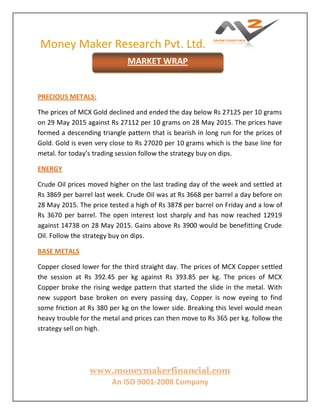 Money Maker Research Pvt. Ltd.
www.moneymakerfinancial.com
An ISO 9001-2008 Company
PRECIOUS METALS:
The prices of MCX Gold declined and ended the day below Rs 27125 per 10 grams
on 29 May 2015 against Rs 27112 per 10 grams on 28 May 2015. The prices have
formed a descending triangle pattern that is bearish in long run for the prices of
Gold. Gold is even very close to Rs 27020 per 10 grams which is the base line for
metal. for today’s trading session follow the strategy buy on dips.
ENERGY
Crude Oil prices moved higher on the last trading day of the week and settled at
Rs 3869 per barrel last week. Crude Oil was at Rs 3668 per barrel a day before on
28 May 2015. The price tested a high of Rs 3878 per barrel on Friday and a low of
Rs 3670 per barrel. The open interest lost sharply and has now reached 12919
against 14738 on 28 May 2015. Gains above Rs 3900 would be benefitting Crude
Oil. Follow the strategy buy on dips.
BASE METALS
Copper closed lower for the third straight day. The prices of MCX Copper settled
the session at Rs 392.45 per kg against Rs 393.85 per kg. The prices of MCX
Copper broke the rising wedge pattern that started the slide in the metal. With
new support base broken on every passing day, Copper is now eyeing to find
some friction at Rs 380 per kg on the lower side. Breaking this level would mean
heavy trouble for the metal and prices can then move to Rs 365 per kg. follow the
strategy sell on high.
MARKET WRAP
 
