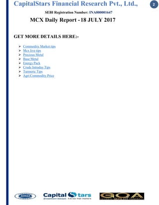 CapitalStars Financial Research Pvt., Ltd., 2
SEBI Registration Number: INA000001647
MCX Daily Report -18 JULY 2017
GET MORE DETAILS HERE:-
 Commodity Market tips
 Mcx live tips
 Precious Metal
 Base Metal
 Energy Pack
 Crude Intraday Tips
 Turmeric Tips
 Agri Commodity Price
 