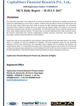 CapitalStars Financial Research Pvt., Ltd., 4
SEBI Registration Number: INA000001647
MCX Daily Report - 18 JULY 2017
Disclaimer
The information and views in this report & all the service we provide are believed to be reliable, but we do not
accept any responsibility for errors of fact or opinion. Investors have the right to choose the product/s that suits
them the most. Sincere efforts have been made to present the right investment perspective. The information
contained herein is based on analysis and up on sources that we consider reliable. This material is for personal
information and based upon it & takes no responsibility. The information given herein should be treated as only
factor, while making investment decision. The report does not provide individually tailor-made investment advice.
My research recommends that investors independently evaluate particular investments and strategies, and
encourages investors to seek the advice of a financial adviser.
Capital Stars shall not be responsible for any transaction conducted based on the information given in this report,
which is in violation of rules and regulations of regulators. The price projections shown are not necessarily
indicative of future price performance. The information herein, together with all estimates and forecasts, can
change without notice. It is understood that anyone who is browsing through the site has done so at his free will
and does not read any views expressed as a recommendation for which either the site or its owners or anyone can
be held responsible for. Investment & Trading in Securities Markets are always subjected to market risk.
Capital stars Financial Research Private Ltd., Reserves all Rights.
Registered Office
Capital Stars Financial Research Private Limited
Plot No.12, Scheme No. 78, Part-II, Vijay Nagar,
INDORE – 452010 M. P. Branch - 1 +91 731
6790000 Branch - 2 +91 731 6669900 Email: -
backoffice@capitalstars.in
 