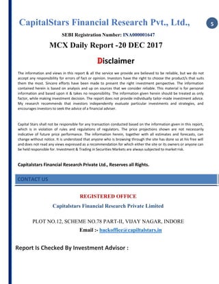 CapitalStars Financial Research Pvt., Ltd., 5
SEBI Registration Number: INA000001647
MCX Daily Report -20 DEC 2017
Disclaimer
The information and views in this report & all the service we provide are believed to be reliable, but we do not
accept any responsibility for errors of fact or opinion. Investors have the right to choose the product/s that suits
them the most. Sincere efforts have been made to present the right investment perspective. The information
contained herein is based on analysis and up on sources that we consider reliable. This material is for personal
information and based upon it & takes no responsibility. The information given herein should be treated as only
factor, while making investment decision. The report does not provide individually tailor-made investment advice.
My research recommends that investors independently evaluate particular investments and strategies, and
encourages investors to seek the advice of a financial adviser.
Capital Stars shall not be responsible for any transaction conducted based on the information given in this report,
which is in violation of rules and regulations of regulators. The price projections shown are not necessarily
indicative of future price performance. The information herein, together with all estimates and forecasts, can
change without notice. It is understood that anyone who is browsing through the site has done so at his free will
and does not read any views expressed as a recommendation for which either the site or its owners or anyone can
be held responsible for. Investment & Trading in Securities Markets are always subjected to market risk.
Capitalstars Financial Research Private Ltd., Reserves all Rights.
CONTACT US
REGISTERED OFFICE
Capitalstars Financial Research Private Limited
PLOT NO.12, SCHEME NO.78 PART-II, VIJAY NAGAR, INDORE
Email :- backoffice@capiltalstars.in
Report Is Checked By Investment Advisor :
 