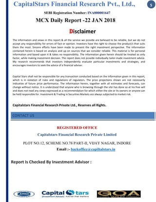 CapitalStars Financial Research Pvt., Ltd., 5
SEBI Registration Number: INA000001647
MCX Daily Report -22 JAN 2018
Disclaimer
The information and views in this report & all the service we provide are believed to be reliable, but we do not
accept any responsibility for errors of fact or opinion. Investors have the right to choose the product/s that suits
them the most. Sincere efforts have been made to present the right investment perspective. The information
contained herein is based on analysis and up on sources that we consider reliable. This material is for personal
information and based upon it & takes no responsibility. The information given herein should be treated as only
factor, while making investment decision. The report does not provide individually tailor-made investment advice.
My research recommends that investors independently evaluate particular investments and strategies, and
encourages investors to seek the advice of a financial adviser.
Capital Stars shall not be responsible for any transaction conducted based on the information given in this report,
which is in violation of rules and regulations of regulators. The price projections shown are not necessarily
indicative of future price performance. The information herein, together with all estimates and forecasts, can
change without notice. It is understood that anyone who is browsing through the site has done so at his free will
and does not read any views expressed as a recommendation for which either the site or its owners or anyone can
be held responsible for. Investment & Trading in Securities Markets are always subjected to market risk.
Capitalstars Financial Research Private Ltd., Reserves all Rights.
CONTACT US
REGISTERED OFFICE
Capitalstars Financial Research Private Limited
PLOT NO.12, SCHEME NO.78 PART-II, VIJAY NAGAR, INDORE
Email :- backoffice@capiltalstars.in
Report Is Checked By Investment Advisor :
 