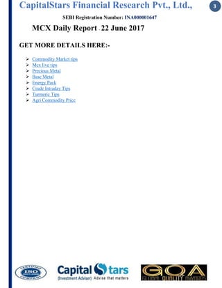 CapitalStars Financial Research Pvt., Ltd., 3
SEBI Registration Number: INA000001647
MCX Daily Report - 22 June 2017
GET MORE DETAILS HERE:-
 Commodity Market tips
 Mcx live tips
 Precious Metal
 Base Metal
 Energy Pack
 Crude Intraday Tips
 Turmeric Tips
 Agri Commodity Price
 