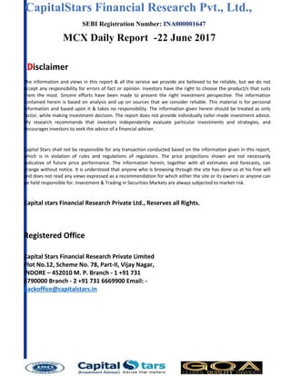 CapitalStars Financial Research Pvt., Ltd., 4
SEBI Registration Number: INA000001647
MCX Daily Report -22 June 2017
Disclaimer
The information and views in this report & all the service we provide are believed to be reliable, but we do not
accept any responsibility for errors of fact or opinion. Investors have the right to choose the product/s that suits
them the most. Sincere efforts have been made to present the right investment perspective. The information
contained herein is based on analysis and up on sources that we consider reliable. This material is for personal
information and based upon it & takes no responsibility. The information given herein should be treated as only
factor, while making investment decision. The report does not provide individually tailor-made investment advice.
My research recommends that investors independently evaluate particular investments and strategies, and
encourages investors to seek the advice of a financial adviser.
Capital Stars shall not be responsible for any transaction conducted based on the information given in this report,
which is in violation of rules and regulations of regulators. The price projections shown are not necessarily
indicative of future price performance. The information herein, together with all estimates and forecasts, can
change without notice. It is understood that anyone who is browsing through the site has done so at his free will
and does not read any views expressed as a recommendation for which either the site or its owners or anyone can
be held responsible for. Investment & Trading in Securities Markets are always subjected to market risk.
Capital stars Financial Research Private Ltd., Reserves all Rights.
Registered Office
Capital Stars Financial Research Private Limited
Plot No.12, Scheme No. 78, Part-II, Vijay Nagar,
INDORE – 452010 M. P. Branch - 1 +91 731
6790000 Branch - 2 +91 731 6669900 Email: -
backoffice@capitalstars.in
 
