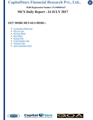 CapitalStars Financial Research Pvt., Ltd., 3
SEBI Registration Number: INA000001647
MCX Daily Report - 24 JULY 2017
GET MORE DETAILS HERE:-
ÿ Commodity Market tips
ÿ Mcx live tips
ÿ Precious Metal
ÿ Base Metal
ÿ Energy Pack
ÿ Crude Intraday Tips
ÿ Turmeric Tips
ÿ Agri Commodity Price
 