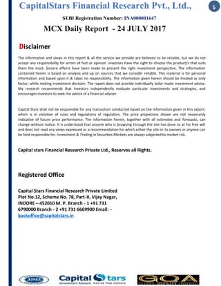 CapitalStars Financial Research Pvt., Ltd., 5
SEBI Registration Number: INA000001647
MCX Daily Report - 24 JULY 2017
Disclaimer
The information and views in this report & all the service we provide are believed to be reliable, but we do not
accept any responsibility for errors of fact or opinion. Investors have the right to choose the product/s that suits
them the most. Sincere efforts have been made to present the right investment perspective. The information
contained herein is based on analysis and up on sources that we consider reliable. This material is for personal
information and based upon it & takes no responsibility. The information given herein should be treated as only
factor, while making investment decision. The report does not provide individually tailor-made investment advice.
My research recommends that investors independently evaluate particular investments and strategies, and
encourages investors to seek the advice of a financial adviser.
Capital Stars shall not be responsible for any transaction conducted based on the information given in this report,
which is in violation of rules and regulations of regulators. The price projections shown are not necessarily
indicative of future price performance. The information herein, together with all estimates and forecasts, can
change without notice. It is understood that anyone who is browsing through the site has done so at his free will
and does not read any views expressed as a recommendation for which either the site or its owners or anyone can
be held responsible for. Investment & Trading in Securities Markets are always subjected to market risk.
Capital stars Financial Research Private Ltd., Reserves all Rights.
Registered Office
Capital Stars Financial Research Private Limited
Plot No.12, Scheme No. 78, Part-II, Vijay Nagar,
INDORE – 452010 M. P. Branch - 1 +91 731
6790000 Branch - 2 +91 731 6669900 Email: -
backoffice@capitalstars.in
 