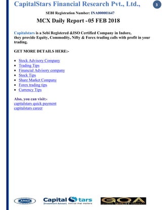 CapitalStars Financial Research Pvt., Ltd., 3
SEBI Registration Number: INA000001647
MCX Daily Report -05 FEB 2018
Capitalstars is a Sebi Registered &ISO Certified Company in Indore,
they provide Equity, Commodity, Nifty & Forex trading calls with profit in your
trading.
GET MORE DETAILS HERE:-
 Stock Advisory Company
 Trading Tips
 Financial Advisory company
 Stock Tips
 Share Market Company
 Forex trading tips
 Currency Tips
Also, you can visit:-
capitalstars quick payment
capitalstars career
 