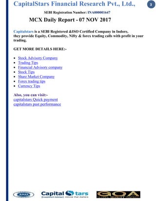 CapitalStars Financial Research Pvt., Ltd., 3
SEBI Registration Number: INA000001647
MCX Daily Report - 07 NOV 2017
Capitalstars is a SEBI Registered &ISO Certified Company in Indore,
they provide Equity, Commodity, Nifty & forex trading calls with profit in your
trading.
GET MORE DETAILS HERE:-
∑ Stock Advisory Company
∑ Trading Tips
∑ Financial Advisory company
∑ Stock Tips
∑ Share Market Company
∑ Forex trading tips
∑ Currency Tips
Also, you can visit:-
capitalstars Quick payment
capitalstars past performance
 