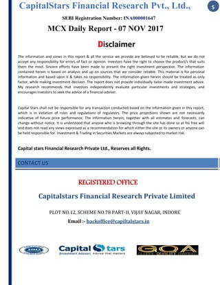 CapitalStars Financial Research Pvt., Ltd., 5
SEBI Registration Number: INA000001647
MCX Daily Report - 07 NOV 2017
Disclaimer
The information and views in this report & all the service we provide are believed to be reliable, but we do not
accept any responsibility for errors of fact or opinion. Investors have the right to choose the product/s that suits
them the most. Sincere efforts have been made to present the right investment perspective. The information
contained herein is based on analysis and up on sources that we consider reliable. This material is for personal
information and based upon it & takes no responsibility. The information given herein should be treated as only
factor, while making investment decision. The report does not provide individually tailor-made investment advice.
My research recommends that investors independently evaluate particular investments and strategies, and
encourages investors to seek the advice of a financial adviser.
Capital Stars shall not be responsible for any transaction conducted based on the information given in this report,
which is in violation of rules and regulations of regulators. The price projections shown are not necessarily
indicative of future price performance. The information herein, together with all estimates and forecasts, can
change without notice. It is understood that anyone who is browsing through the site has done so at his free will
and does not read any views expressed as a recommendation for which either the site or its owners or anyone can
be held responsible for. Investment & Trading in Securities Markets are always subjected to market risk.
Capital stars Financial Research Private Ltd., Reserves all Rights.
CONTACT US
REGISTERED OFFICE
Capitalstars	Financial	Research	Private	Limited
PLOT	NO.12,	SCHEME	NO.78	PART-II,	VIJAY	NAGAR,	INDORE
Email	:- backoffice@capiltalstars.in
 