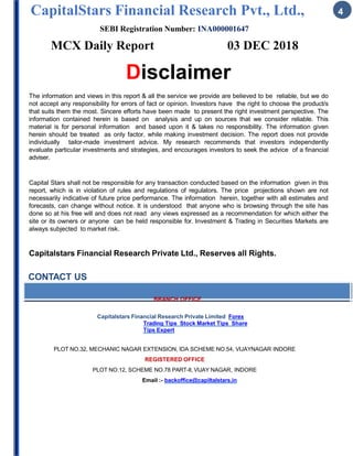 CapitalStars Financial Research Pvt., Ltd., 4
SEBI Registration Number: INA000001647
MCX Daily Report 03 DEC 2018
Disclaimer
The information and views in this report & all the service we provide are believed to be reliable, but we do
not accept any responsibility for errors of fact or opinion. Investors have the right to choose the product/s
that suits them the most. Sincere efforts have been made to present the right investment perspective. The
information contained herein is based on analysis and up on sources that we consider reliable. This
material is for personal information and based upon it & takes no responsibility. The information given
herein should be treated as only factor, while making investment decision. The report does not provide
individually tailor-made investment advice. My research recommends that investors independently
evaluate particular investments and strategies, and encourages investors to seek the advice of a financial
adviser.
Capital Stars shall not be responsible for any transaction conducted based on the information given in this
report, which is in violation of rules and regulations of regulators. The price projections shown are not
necessarily indicative of future price performance. The information herein, together with all estimates and
forecasts, can change without notice. It is understood that anyone who is browsing through the site has
done so at his free will and does not read any views expressed as a recommendation for which either the
site or its owners or anyone can be held responsible for. Investment & Trading in Securities Markets are
always subjected to market risk.
Capitalstars Financial Research Private Ltd., Reserves all Rights.
CONTACT US
BRANCH OFFICE
Capitalstars Financial Research Private Limited Forex
Trading Tips Stock Market Tips Share
Tips Expert
PLOT NO.32, MECHANIC NAGAR EXTENSION, IDA SCHEME NO.54, VIJAYNAGAR INDORE
REGISTERED OFFICE
PLOT NO.12, SCHEME NO.78 PART-II, VIJAY NAGAR, INDORE
Email :- backoffice@capiltalstars.in
 