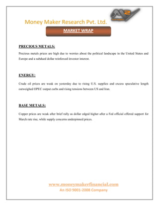 Money Maker Research Pvt. Ltd.
www.moneymakerfinancial.com
An ISO 9001-2008 Company
PRECIOUS METALS:
Precious metals prices are high due to worries about the political landscape in the United States and
Europe and a subdued dollar reinforced investor interest.
ENERGY:
Crude oil prices are weak on yesterday due to rising U.S. supplies and excess speculative length
outweighed OPEC output curbs and rising tensions between US and Iran.
BASE METALS:
Copper prices are weak after brief rally as dollar edged higher after a Fed official offered support for
March rate rise, while supply concerns underpinned prices.
MARKET WRAP
 